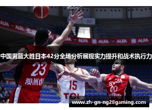 中国男篮大胜日本42分全场分析展现实力提升和战术执行力 中国男篮大胜日本42分全场分析展现实力提升和战术执行力