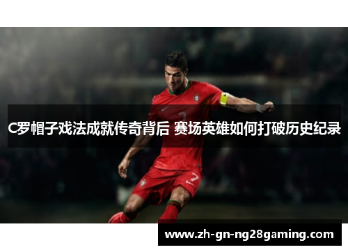 C罗帽子戏法成就传奇背后 赛场英雄如何打破历史纪录