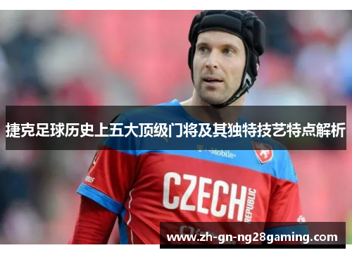 捷克足球历史上五大顶级门将及其独特技艺特点解析 捷克足球历史上五大顶级门将及其独特技艺特点解析