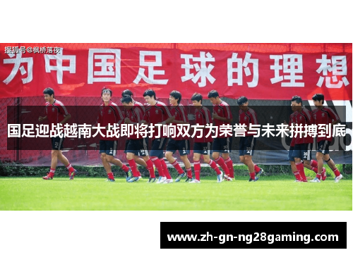 国足迎战越南大战即将打响双方为荣誉与未来拼搏到底 国足迎战越南大战即将打响双方为荣誉与未来拼搏到底