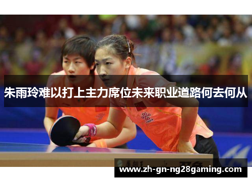 朱雨玲难以打上主力席位未来职业道路何去何从 朱雨玲难以打上主力席位未来职业道路何去何从