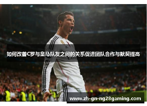 如何改善C罗与皇马队友之间的关系促进团队合作与默契提高 如何改善C罗与皇马队友之间的关系促进团队合作与默契提高