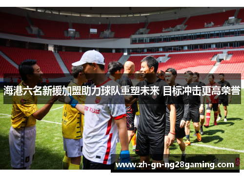 海港六名新援加盟助力球队重塑未来 目标冲击更高荣誉