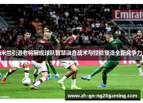米兰引进老将展现球队智慧融合战术与经验塑造全新竞争力