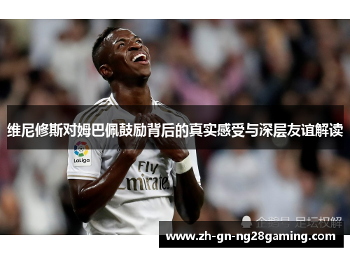 维尼修斯对姆巴佩鼓励背后的真实感受与深层友谊解读