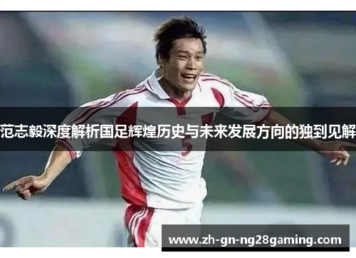 范志毅深度解析国足辉煌历史与未来发展方向的独到见解