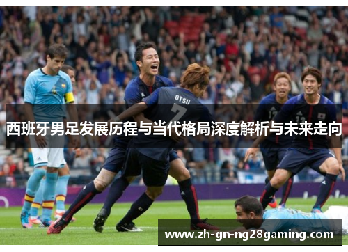 西班牙男足发展历程与当代格局深度解析与未来走向