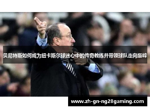 贝尼特斯如何成为纽卡斯尔球迷心中的传奇教练并带领球队走向巅峰