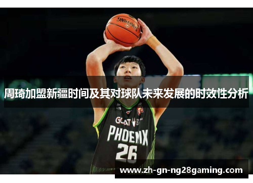 周琦加盟新疆时间及其对球队未来发展的时效性分析 周琦加盟新疆时间及其对球队未来发展的时效性分析