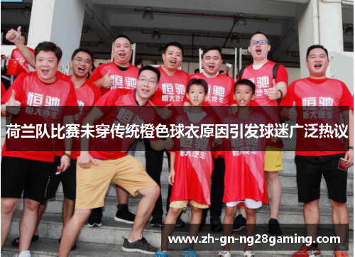 荷兰队比赛未穿传统橙色球衣原因引发球迷广泛热议 荷兰队比赛未穿传统橙色球衣原因引发球迷广泛热议