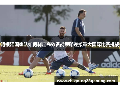 阿根廷国家队如何制定高效备战策略迎接重大国际比赛挑战 阿根廷国家队如何制定高效备战策略迎接重大国际比赛挑战