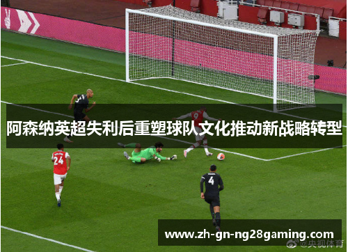 阿森纳英超失利后重塑球队文化推动新战略转型 阿森纳英超失利后重塑球队文化推动新战略转型