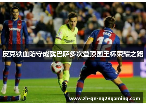 皮克铁血防守成就巴萨多次登顶国王杯荣耀之路