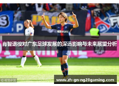 肖智退役对广东足球发展的深远影响与未来展望分析