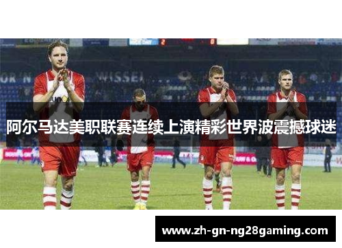 阿尔马达美职联赛连续上演精彩世界波震撼球迷
