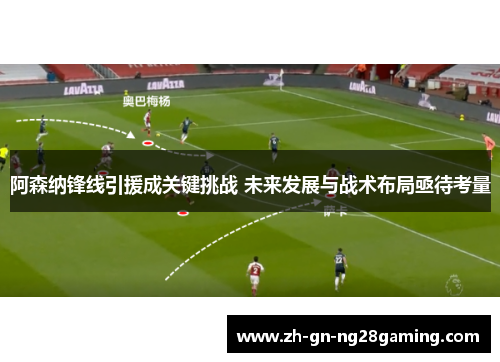 阿森纳锋线引援成关键挑战 未来发展与战术布局亟待考量 阿森纳锋线引援成关键挑战 未来发展与战术布局亟待考量
